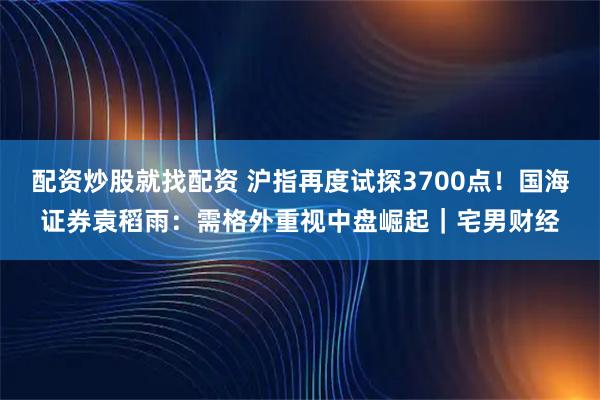 配资炒股就找配资 沪指再度试探3700点！国海证券袁稻雨：需格外重视中盘崛起｜宅男财经