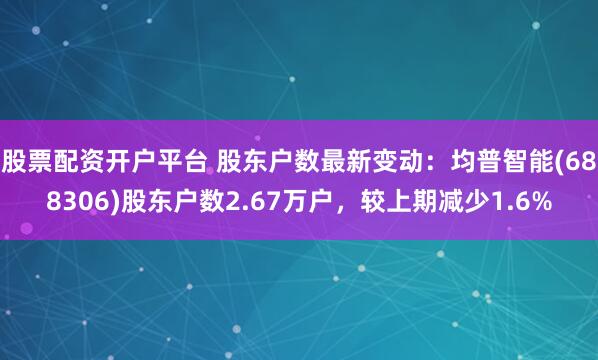 股票配资开户平台 股东户数最新变动：均普智能(688306)股东户数2.67万户，较上期减少1.6%