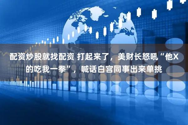 配资炒股就找配资 打起来了，美财长怒吼“他X的吃我一拳”，喊话白宫同事出来单挑