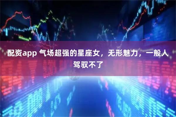 配资app 气场超强的星座女，无形魅力，一般人驾驭不了