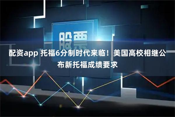 配资app 托福6分制时代来临！美国高校相继公布新托福成绩要求